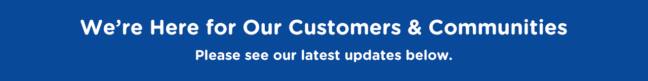 We’re Here for Our Customers and Our Communities. See Our Latest Updates Below. We’re Here for Our Customers and Our Communities. See Our Latest Updates Below.
