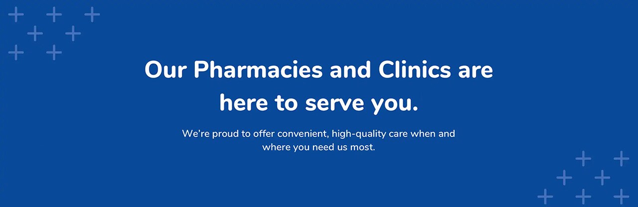 Our Pharmacies and Clinics are here to serve you.